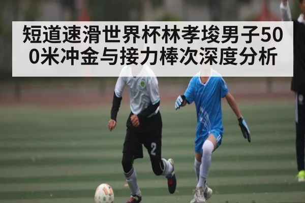 短道速滑世界杯林孝埈男子500米冲金与接力棒次深度分析