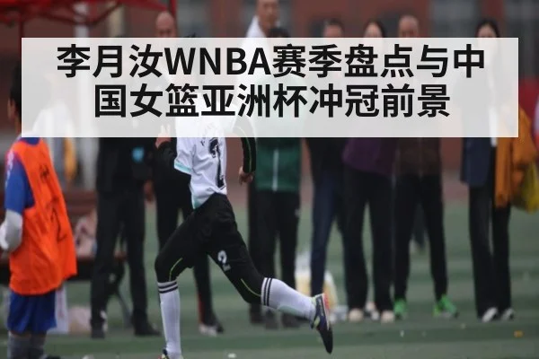 李月汝WNBA赛季盘点与中国女篮亚洲杯冲冠前景