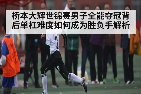 桥本大辉世锦赛男子全能夺冠背后单杠难度如何成为胜负手解析