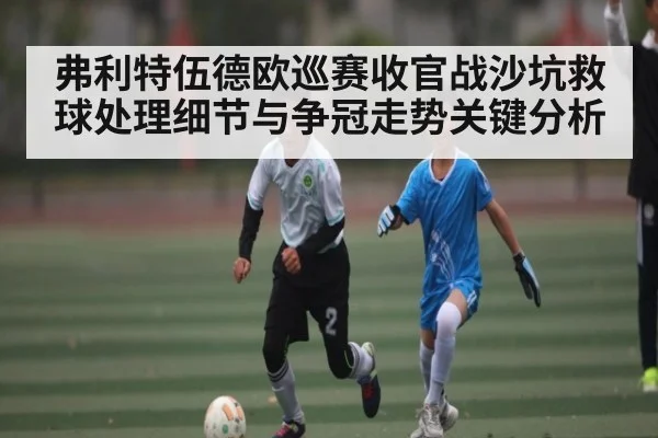 弗利特伍德欧巡赛收官战沙坑救球处理细节与争冠走势关键分析